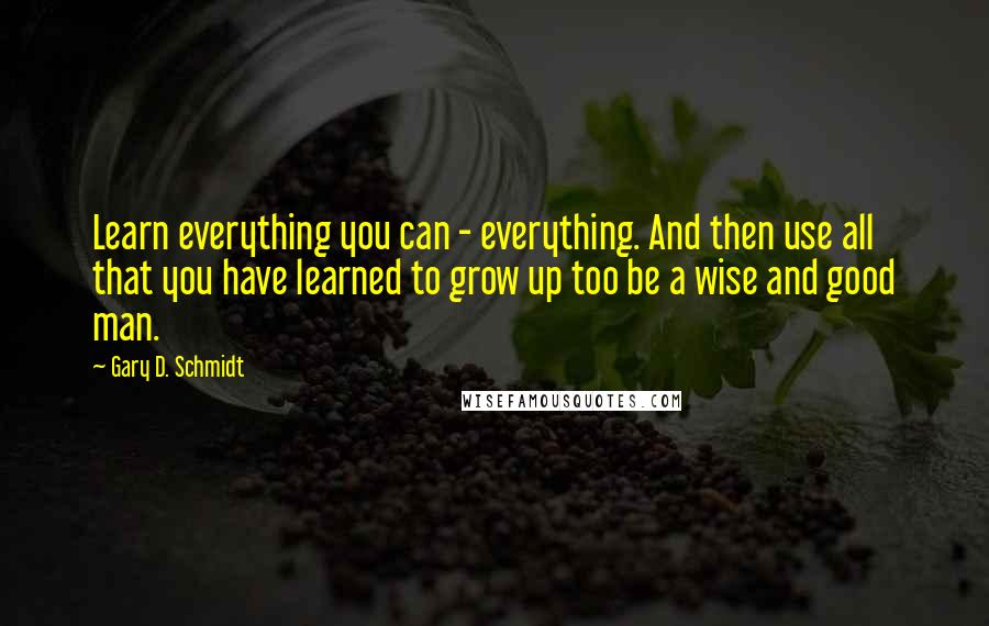 Gary D. Schmidt Quotes: Learn everything you can - everything. And then use all that you have learned to grow up too be a wise and good man.