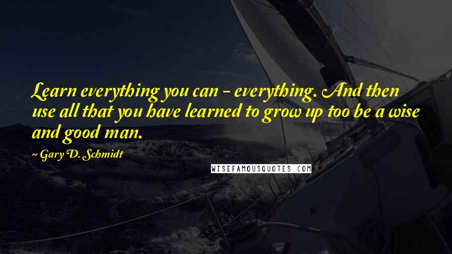 Gary D. Schmidt Quotes: Learn everything you can - everything. And then use all that you have learned to grow up too be a wise and good man.