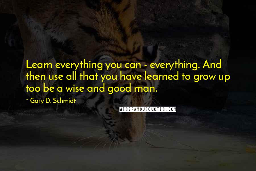 Gary D. Schmidt Quotes: Learn everything you can - everything. And then use all that you have learned to grow up too be a wise and good man.