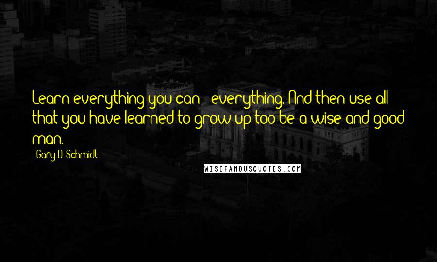 Gary D. Schmidt Quotes: Learn everything you can - everything. And then use all that you have learned to grow up too be a wise and good man.