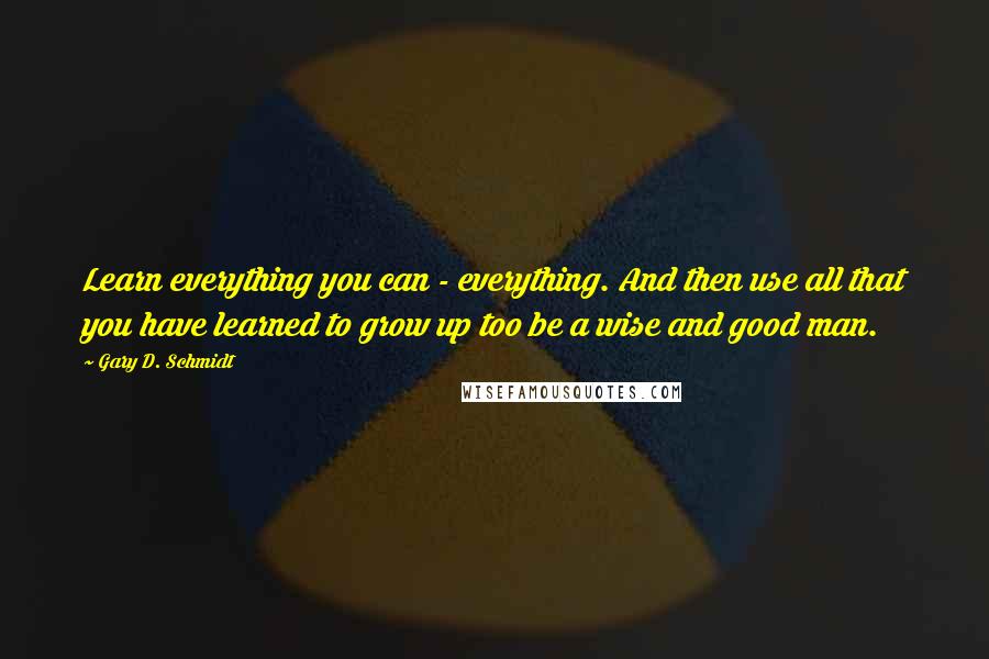 Gary D. Schmidt Quotes: Learn everything you can - everything. And then use all that you have learned to grow up too be a wise and good man.