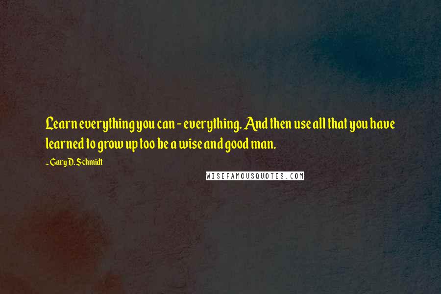 Gary D. Schmidt Quotes: Learn everything you can - everything. And then use all that you have learned to grow up too be a wise and good man.