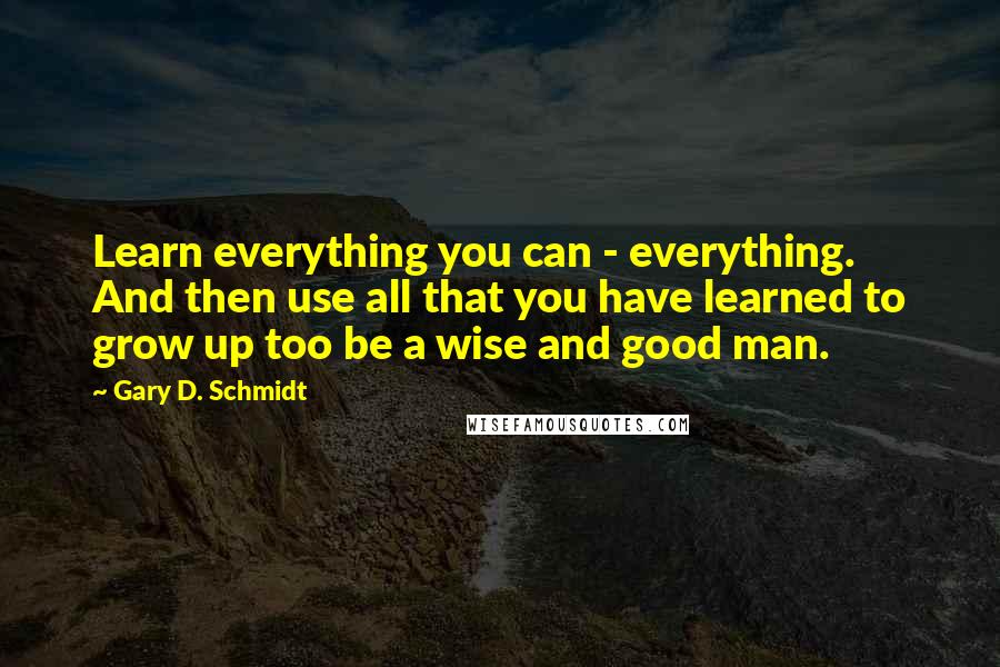 Gary D. Schmidt Quotes: Learn everything you can - everything. And then use all that you have learned to grow up too be a wise and good man.