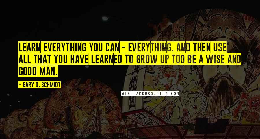 Gary D. Schmidt Quotes: Learn everything you can - everything. And then use all that you have learned to grow up too be a wise and good man.