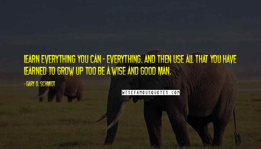 Gary D. Schmidt Quotes: Learn everything you can - everything. And then use all that you have learned to grow up too be a wise and good man.