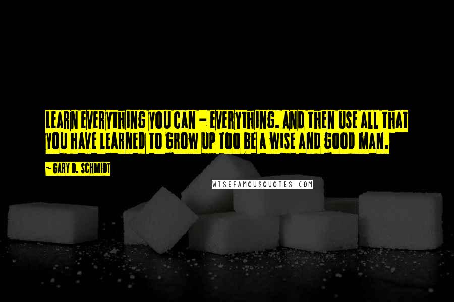 Gary D. Schmidt Quotes: Learn everything you can - everything. And then use all that you have learned to grow up too be a wise and good man.