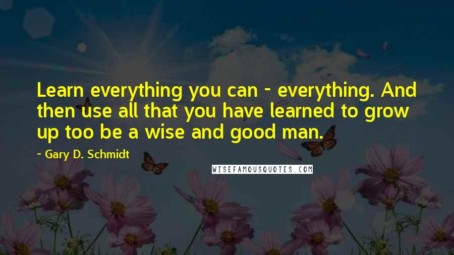 Gary D. Schmidt Quotes: Learn everything you can - everything. And then use all that you have learned to grow up too be a wise and good man.