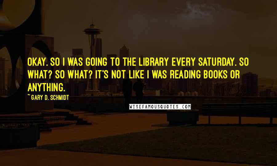 Gary D. Schmidt Quotes: OKAY. So I was going to the library every Saturday. So what? So what? It's not like I was reading books or anything.