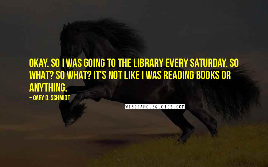 Gary D. Schmidt Quotes: OKAY. So I was going to the library every Saturday. So what? So what? It's not like I was reading books or anything.