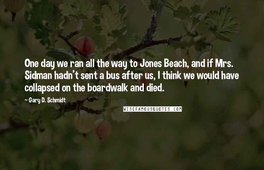 Gary D. Schmidt Quotes: One day we ran all the way to Jones Beach, and if Mrs. Sidman hadn't sent a bus after us, I think we would have collapsed on the boardwalk and died.