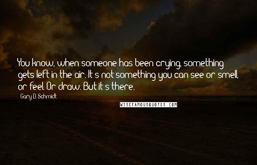 Gary D. Schmidt Quotes: You know, when someone has been crying, something gets left in the air. It's not something you can see or smell, or feel. Or draw. But it's there.