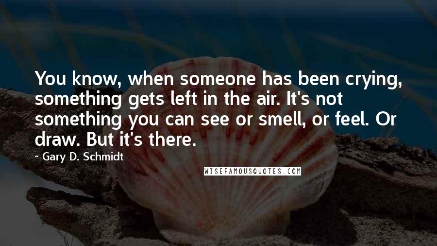 Gary D. Schmidt Quotes: You know, when someone has been crying, something gets left in the air. It's not something you can see or smell, or feel. Or draw. But it's there.