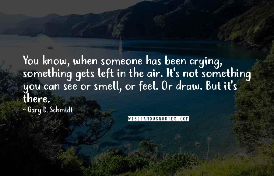 Gary D. Schmidt Quotes: You know, when someone has been crying, something gets left in the air. It's not something you can see or smell, or feel. Or draw. But it's there.