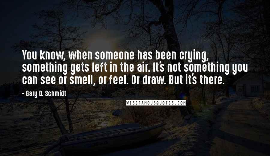 Gary D. Schmidt Quotes: You know, when someone has been crying, something gets left in the air. It's not something you can see or smell, or feel. Or draw. But it's there.