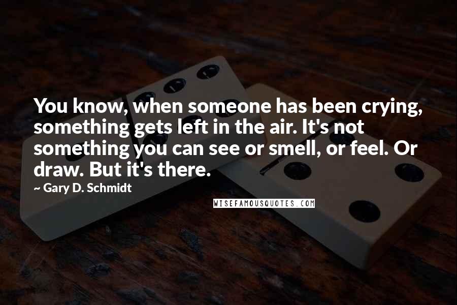 Gary D. Schmidt Quotes: You know, when someone has been crying, something gets left in the air. It's not something you can see or smell, or feel. Or draw. But it's there.