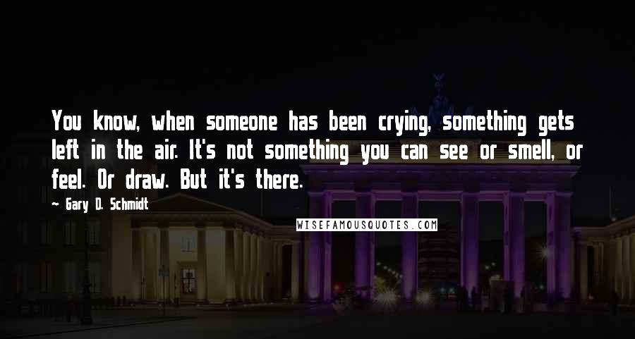 Gary D. Schmidt Quotes: You know, when someone has been crying, something gets left in the air. It's not something you can see or smell, or feel. Or draw. But it's there.