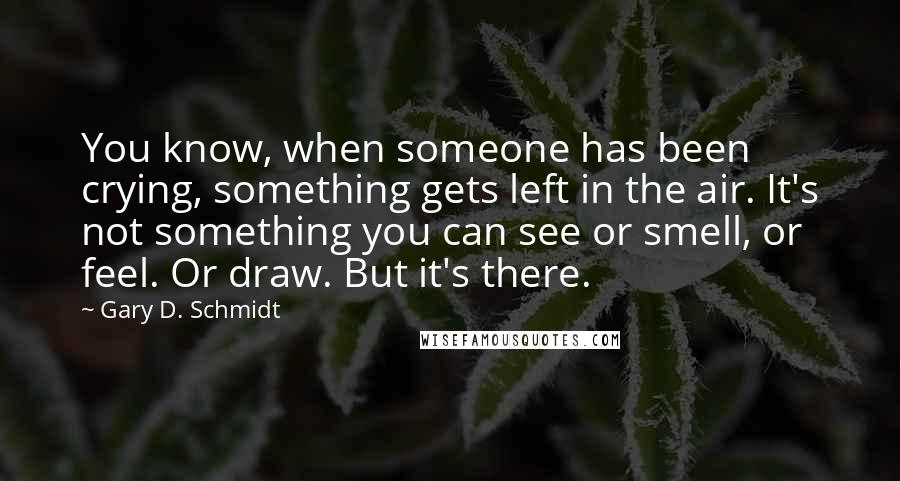 Gary D. Schmidt Quotes: You know, when someone has been crying, something gets left in the air. It's not something you can see or smell, or feel. Or draw. But it's there.