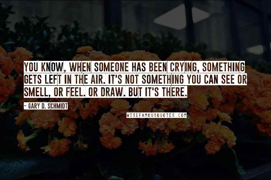 Gary D. Schmidt Quotes: You know, when someone has been crying, something gets left in the air. It's not something you can see or smell, or feel. Or draw. But it's there.