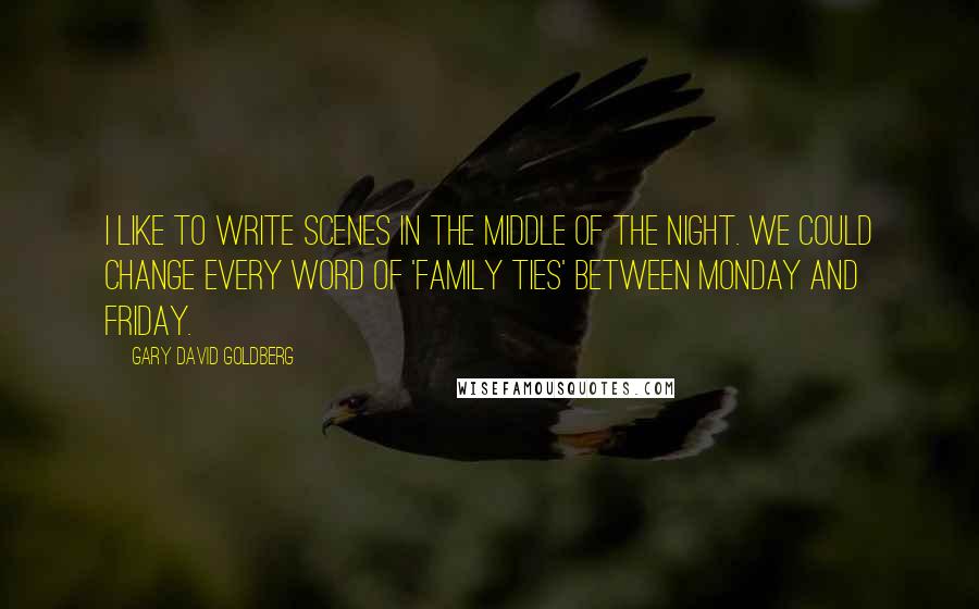 Gary David Goldberg Quotes: I like to write scenes in the middle of the night. We could change every word of 'Family Ties' between Monday and Friday.