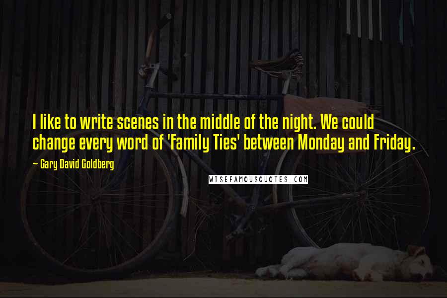 Gary David Goldberg Quotes: I like to write scenes in the middle of the night. We could change every word of 'Family Ties' between Monday and Friday.