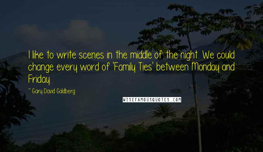 Gary David Goldberg Quotes: I like to write scenes in the middle of the night. We could change every word of 'Family Ties' between Monday and Friday.