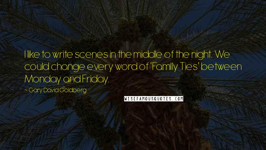 Gary David Goldberg Quotes: I like to write scenes in the middle of the night. We could change every word of 'Family Ties' between Monday and Friday.