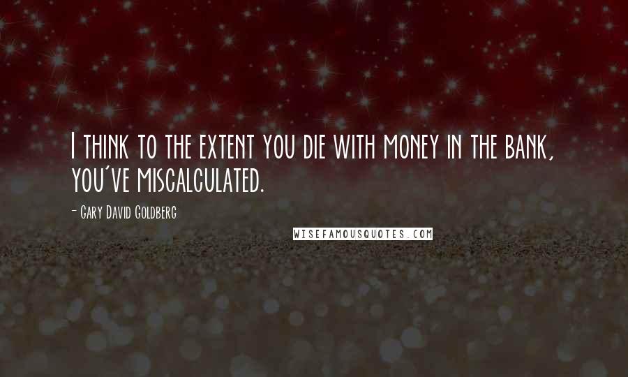 Gary David Goldberg Quotes: I think to the extent you die with money in the bank, you've miscalculated.