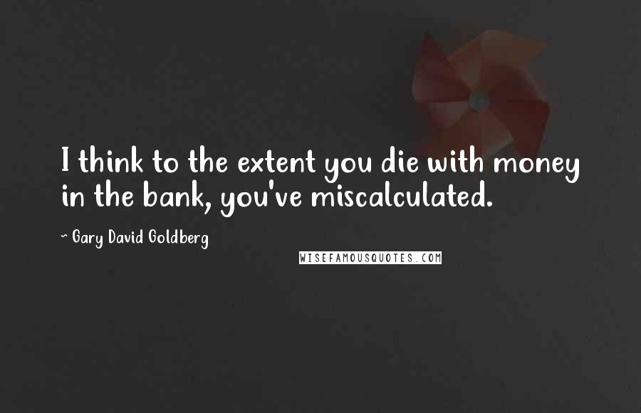 Gary David Goldberg Quotes: I think to the extent you die with money in the bank, you've miscalculated.