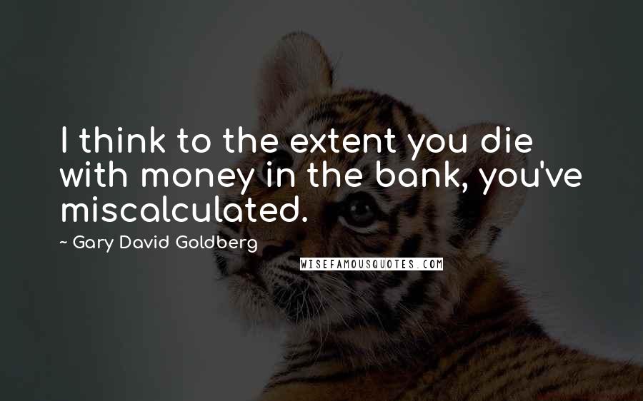 Gary David Goldberg Quotes: I think to the extent you die with money in the bank, you've miscalculated.