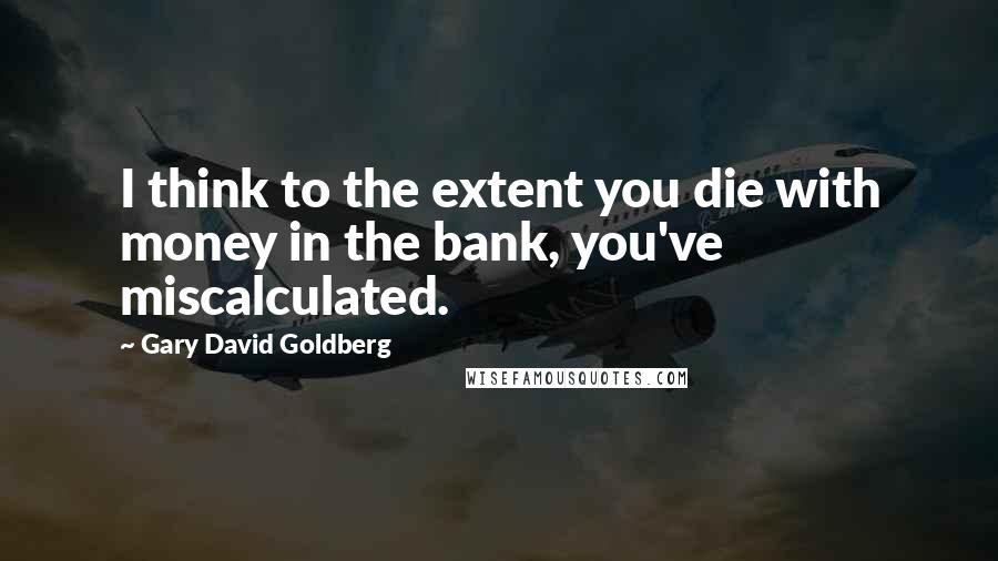 Gary David Goldberg Quotes: I think to the extent you die with money in the bank, you've miscalculated.