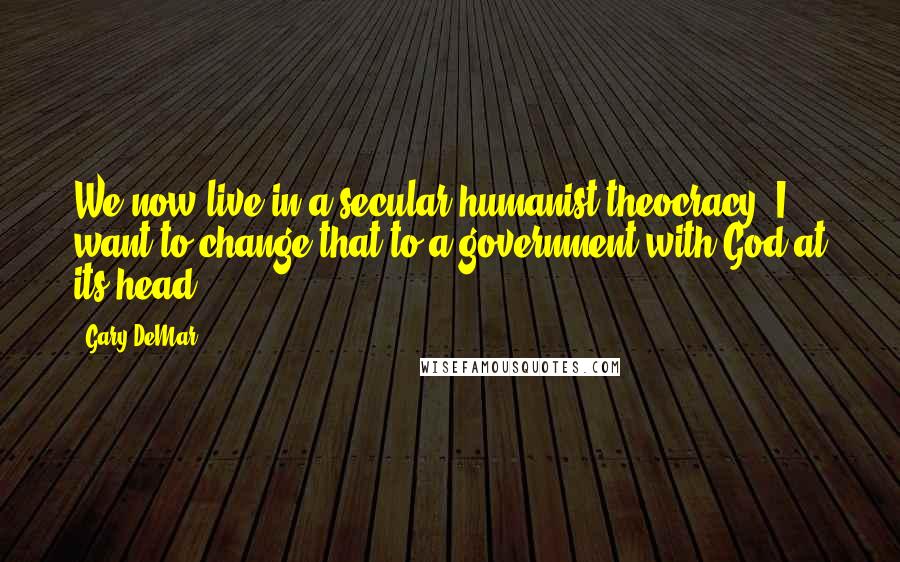 Gary DeMar Quotes: We now live in a secular humanist theocracy. I want to change that to a government with God at its head.