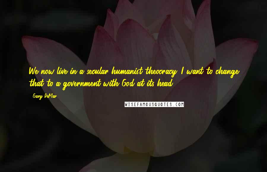 Gary DeMar Quotes: We now live in a secular humanist theocracy. I want to change that to a government with God at its head.