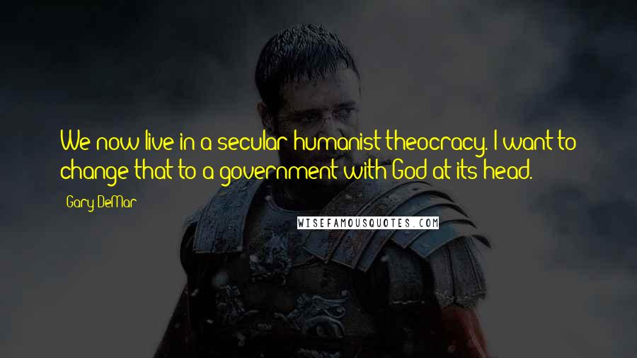 Gary DeMar Quotes: We now live in a secular humanist theocracy. I want to change that to a government with God at its head.