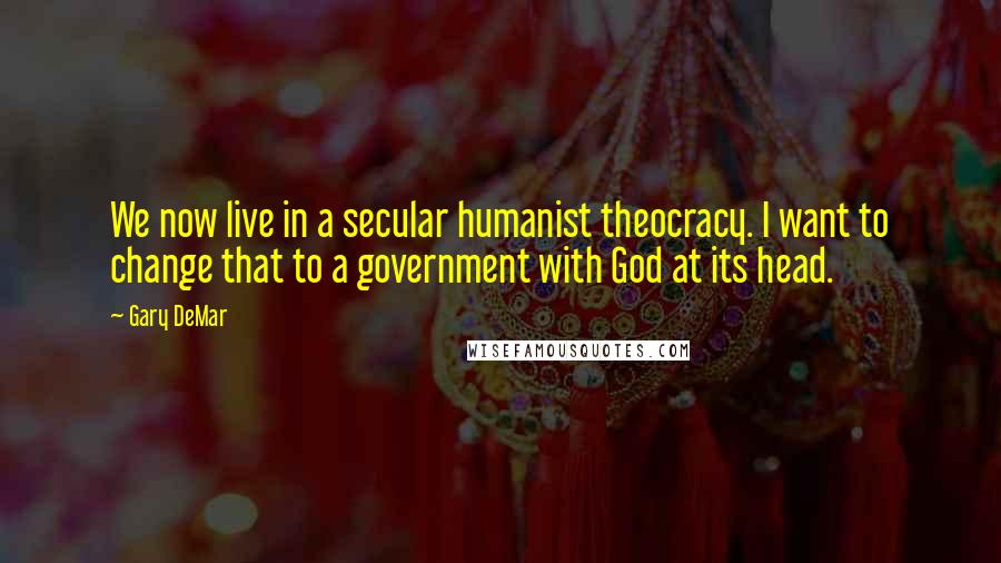Gary DeMar Quotes: We now live in a secular humanist theocracy. I want to change that to a government with God at its head.