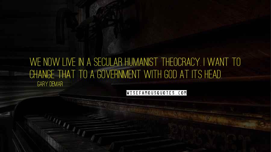 Gary DeMar Quotes: We now live in a secular humanist theocracy. I want to change that to a government with God at its head.