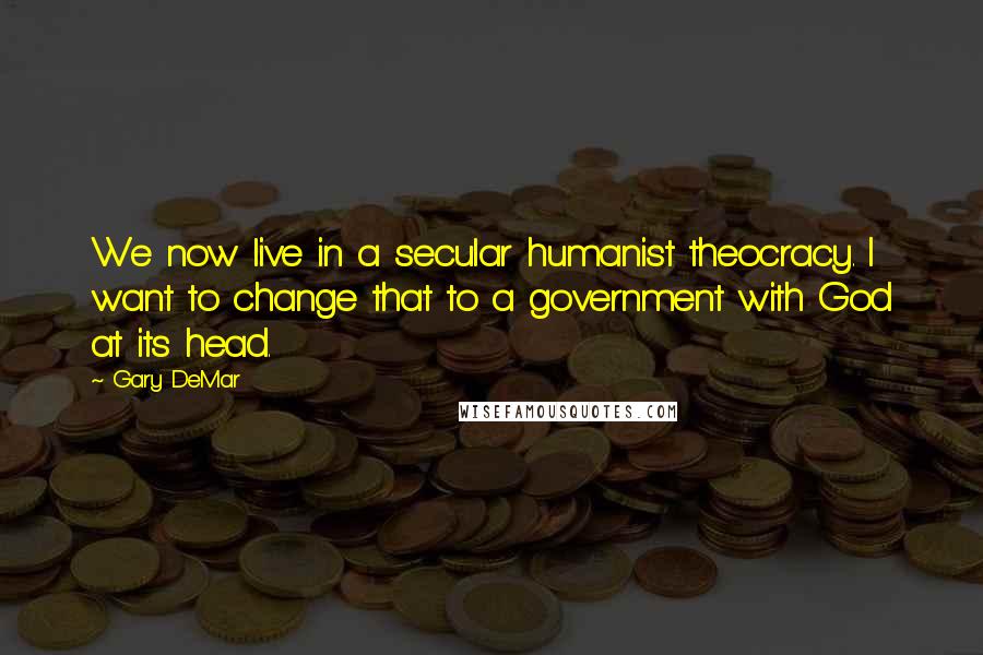 Gary DeMar Quotes: We now live in a secular humanist theocracy. I want to change that to a government with God at its head.