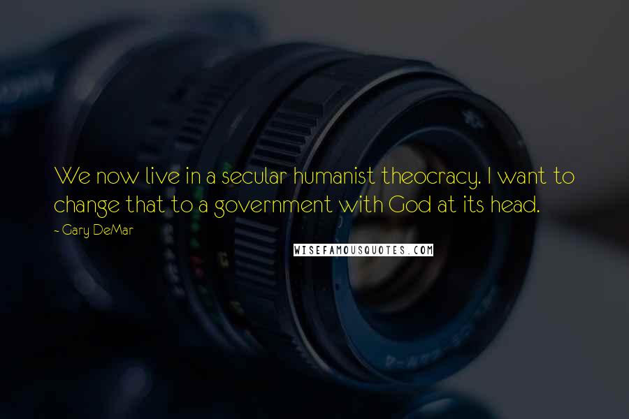 Gary DeMar Quotes: We now live in a secular humanist theocracy. I want to change that to a government with God at its head.
