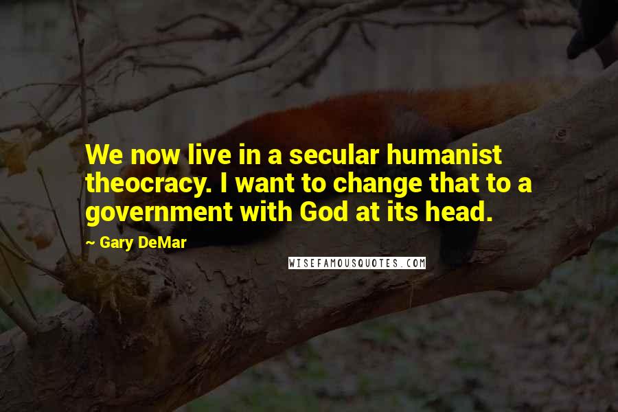Gary DeMar Quotes: We now live in a secular humanist theocracy. I want to change that to a government with God at its head.