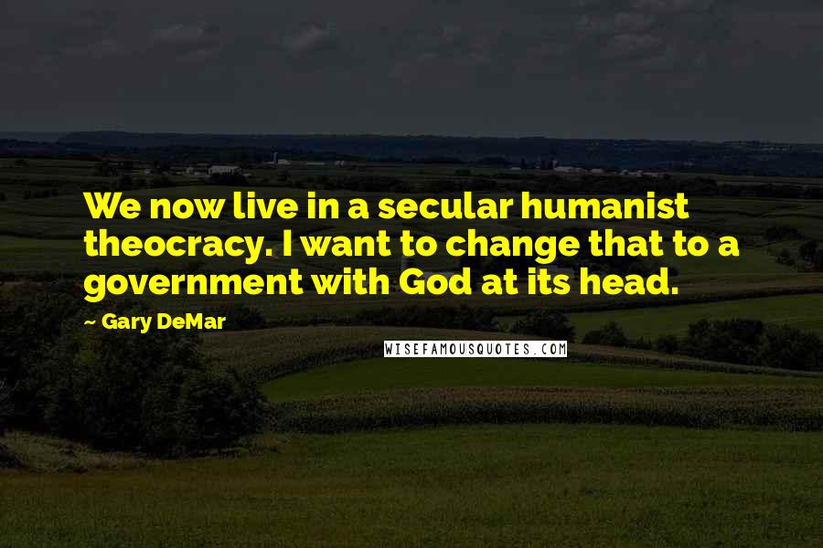 Gary DeMar Quotes: We now live in a secular humanist theocracy. I want to change that to a government with God at its head.