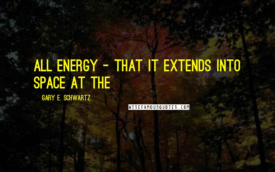 Gary E. Schwartz Quotes: all energy - that it extends into space at the
