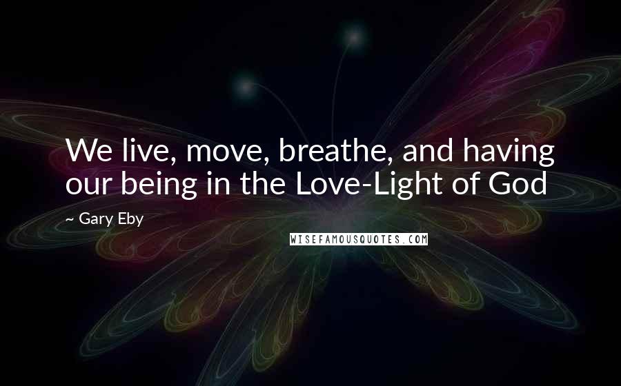 Gary Eby Quotes: We live, move, breathe, and having our being in the Love-Light of God