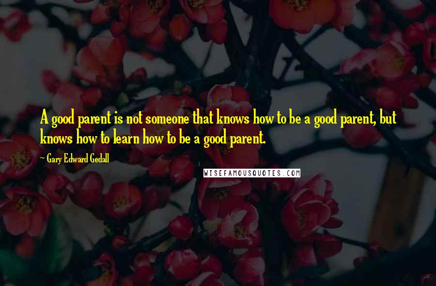 Gary Edward Gedall Quotes: A good parent is not someone that knows how to be a good parent, but knows how to learn how to be a good parent.