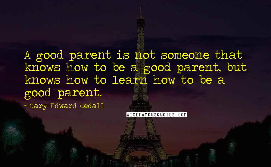 Gary Edward Gedall Quotes: A good parent is not someone that knows how to be a good parent, but knows how to learn how to be a good parent.