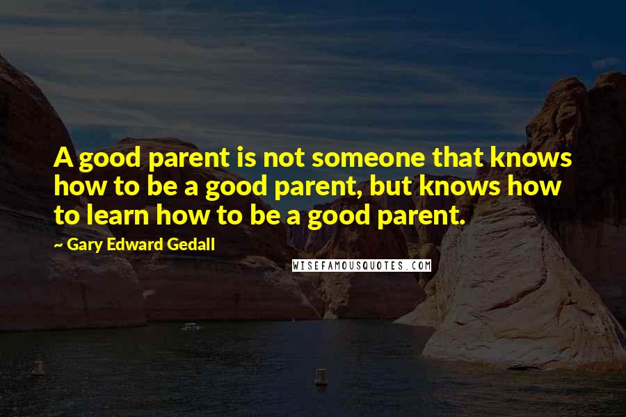 Gary Edward Gedall Quotes: A good parent is not someone that knows how to be a good parent, but knows how to learn how to be a good parent.