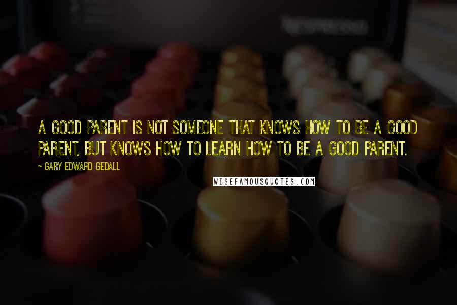 Gary Edward Gedall Quotes: A good parent is not someone that knows how to be a good parent, but knows how to learn how to be a good parent.