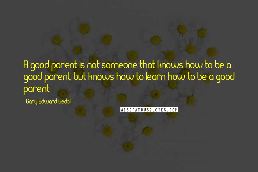 Gary Edward Gedall Quotes: A good parent is not someone that knows how to be a good parent, but knows how to learn how to be a good parent.