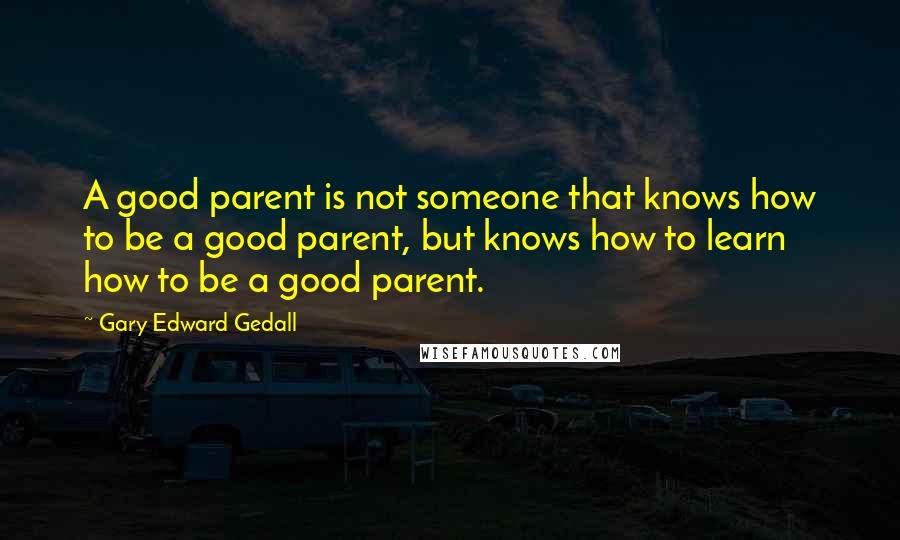 Gary Edward Gedall Quotes: A good parent is not someone that knows how to be a good parent, but knows how to learn how to be a good parent.