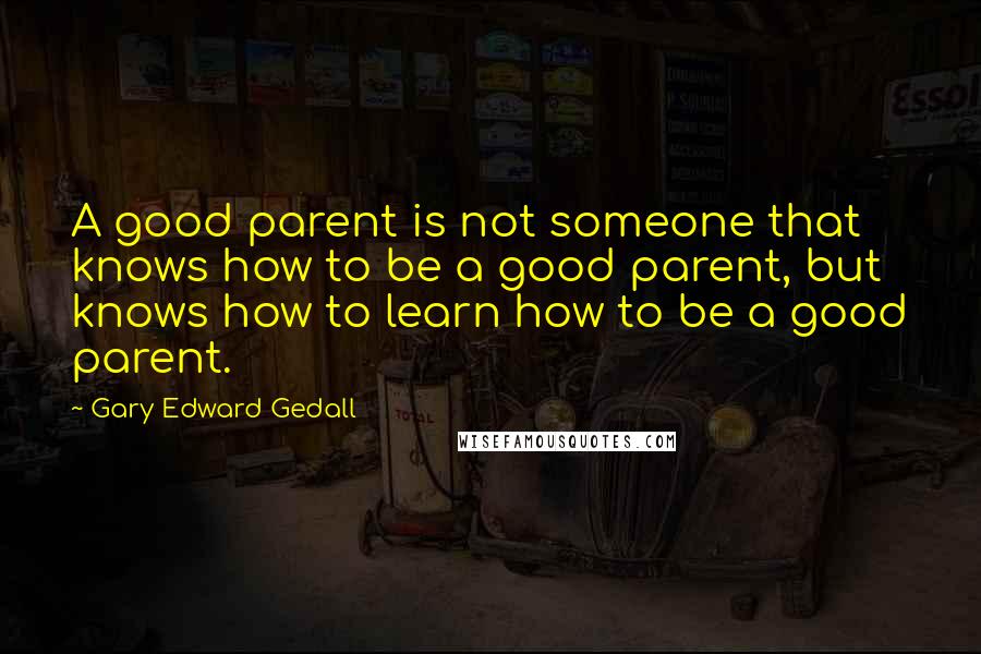 Gary Edward Gedall Quotes: A good parent is not someone that knows how to be a good parent, but knows how to learn how to be a good parent.