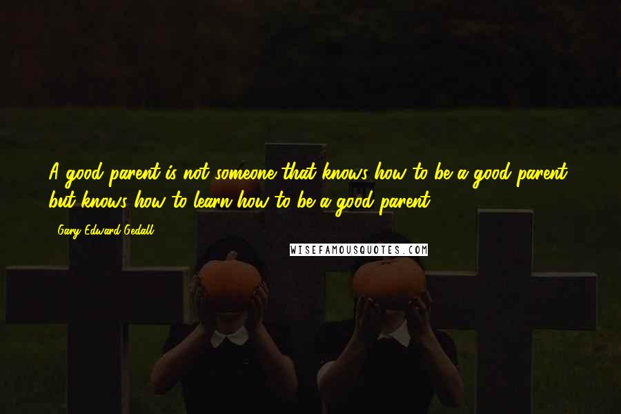 Gary Edward Gedall Quotes: A good parent is not someone that knows how to be a good parent, but knows how to learn how to be a good parent.