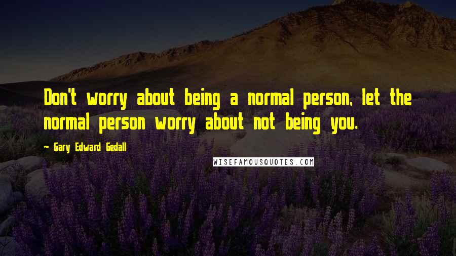 Gary Edward Gedall Quotes: Don't worry about being a normal person, let the normal person worry about not being you.